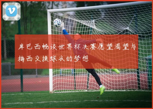 库巴西畅谈世界杯决赛愿望渴望与梅西交换球衣的梦想