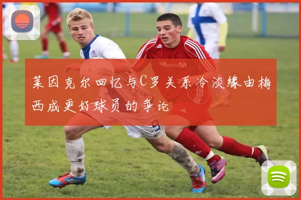 莱因克尔回忆与C罗关系冷淡缘由梅西成更好球员的争论