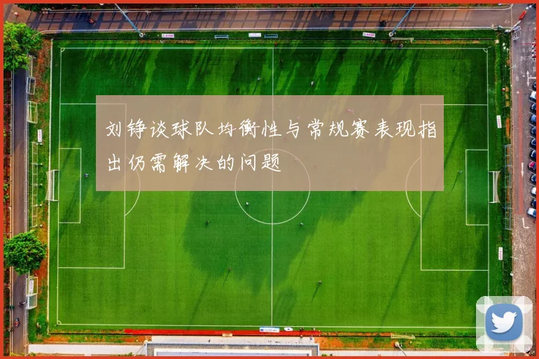 刘铮谈球队均衡性与常规赛表现指出仍需解决的问题
