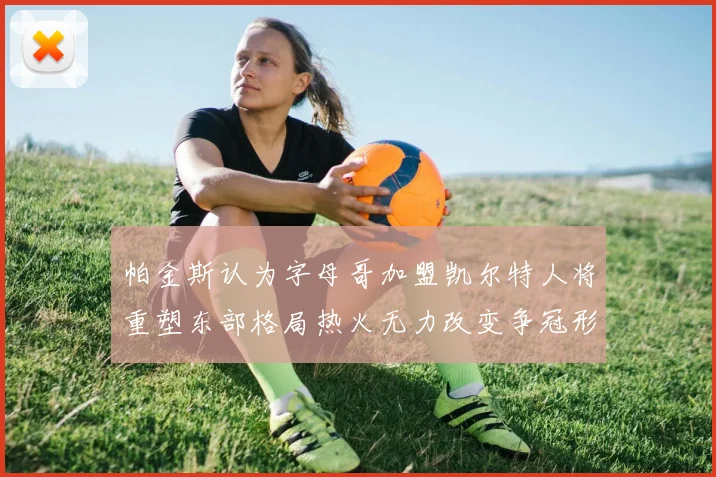 帕金斯认为字母哥加盟凯尔特人将重塑东部格局热火无力改变争冠形势