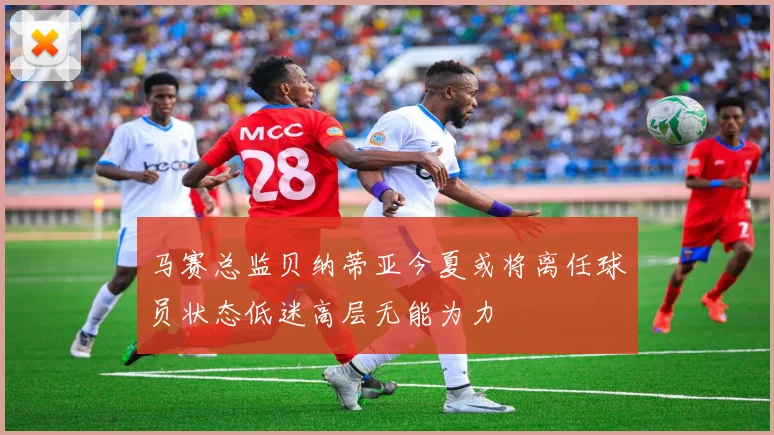 马赛总监贝纳蒂亚今夏或将离任球员状态低迷高层无能为力