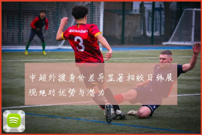 中超外援身价差异显著相较日韩展现绝对优势与潜力