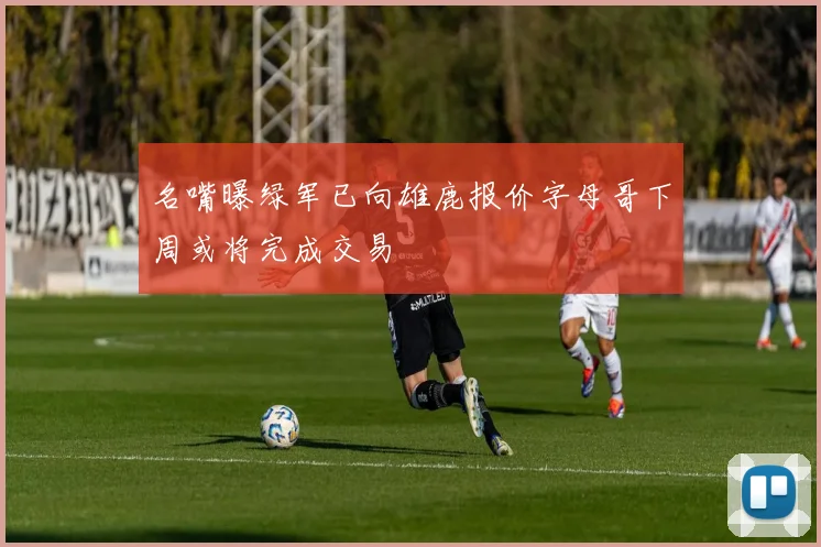 名嘴曝绿军已向雄鹿报价字母哥下周或将完成交易