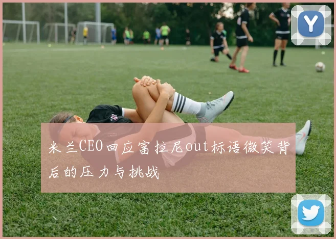 米兰CEO回应富拉尼out标语微笑背后的压力与挑战