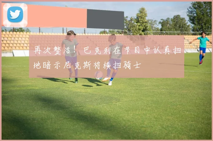 再次整活！巴克利在节目中认真扫地暗示尼克斯将横扫骑士