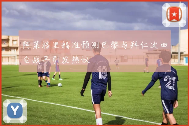 阿莱格里精准预测巴黎与拜仁次回合战平引发热议